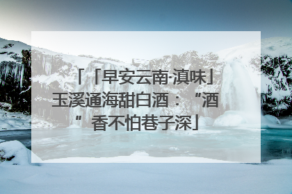 「早安云南·滇味」玉溪通海甜白酒：“酒”香不怕巷子深