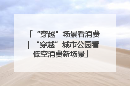 “穿越”场景看消费｜“穿越”城市公园看低空消费新场景