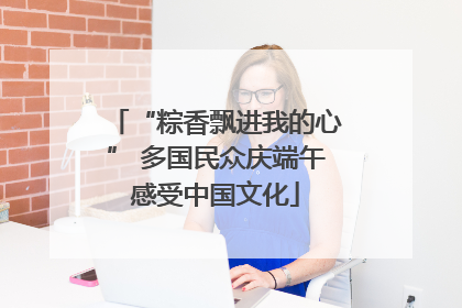 “粽香飘进我的心” 多国民众庆端午感受中国文化