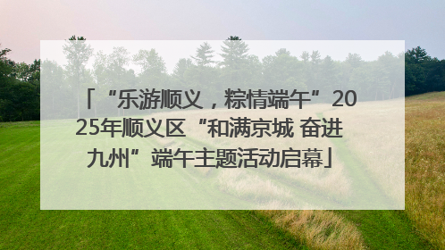 “乐游顺义，粽情端午”2025年顺义区“和满京城 奋进九州”端午主题活动启幕