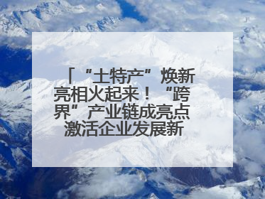 “土特产”焕新亮相火起来！“跨界”产业链成亮点 激活企业发展新增长点