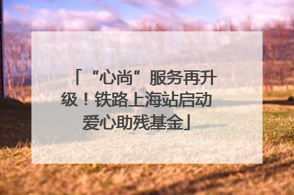 “心尚”服务再升级！铁路上海站启动爱心助残基金