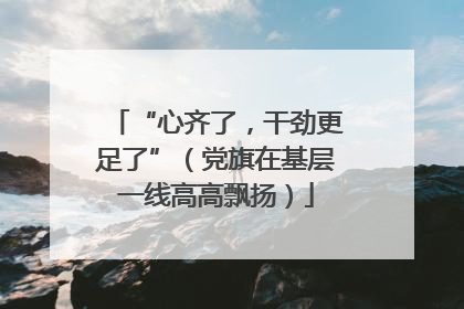 “心齐了，干劲更足了”（党旗在基层一线高高飘扬）