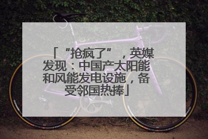 “抢疯了”，英媒发现：中国产太阳能和风能发电设施，备受邻国热捧
