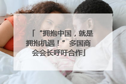 “拥抱中国，就是拥抱机遇！”多国商会会长呼吁合作