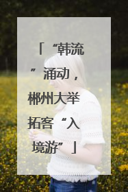 “韩流”涌动，郴州大举拓客“入境游”