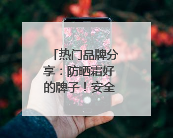 热门品牌分享：防晒霜好的牌子！安全又靠谱！