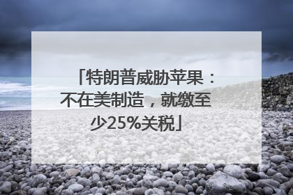 特朗普威胁苹果：不在美制造，就缴至少25%关税