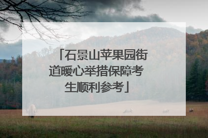石景山苹果园街道暖心举措保障考生顺利参考