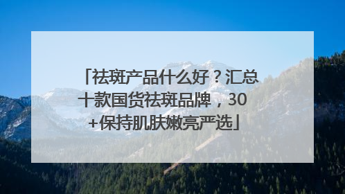 祛斑产品什么好？汇总十款国货祛斑品牌，30+保持肌肤嫩亮严选