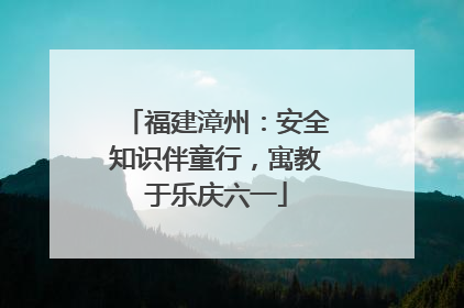 福建漳州：安全知识伴童行，寓教于乐庆六一