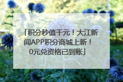 积分秒值千元！大江新闻APP积分商城上新！0元兑资格已到账