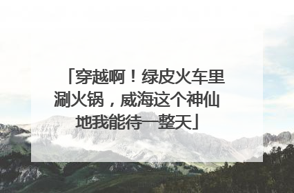 穿越啊！绿皮火车里涮火锅，威海这个神仙地我能待一整天