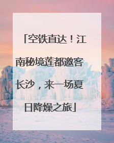 空铁直达！江南秘境莲都邀客长沙，来一场夏日降燥之旅