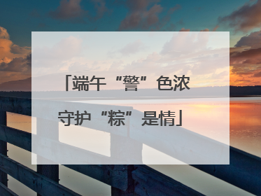 端午“警”色浓 守护“粽”是情