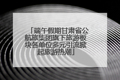 端午假期甘肃省公航旅集团旗下旅游板块各单位多元引流掀起旅游热潮