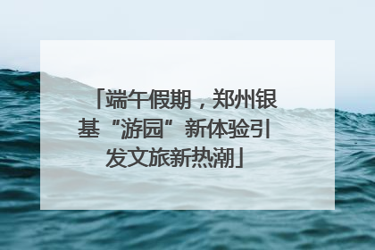 端午假期，郑州银基“游园”新体验引发文旅新热潮