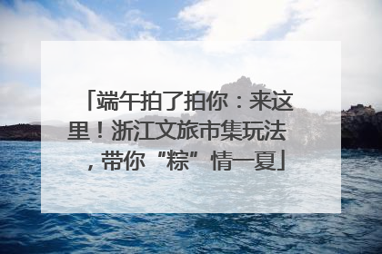 端午拍了拍你：来这里！浙江文旅市集玩法，带你“粽”情一夏