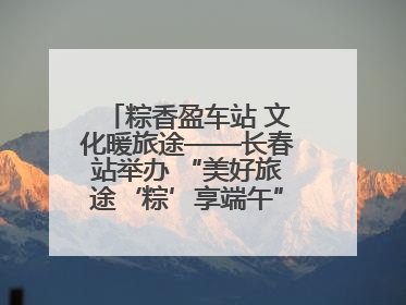 粽香盈车站 文化暖旅途——长春站举办 “美好旅途‘粽’享端午”主题活动