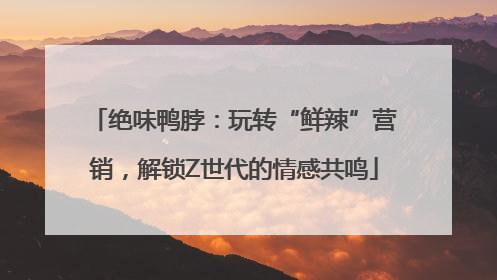 绝味鸭脖：玩转“鲜辣”营销，解锁Z世代的情感共鸣