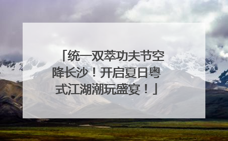 统一双萃功夫节空降长沙！开启夏日粤式江湖潮玩盛宴！