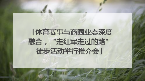 体育赛事与商圈业态深度融合，“走红军走过的路” 徒步活动举行推介会