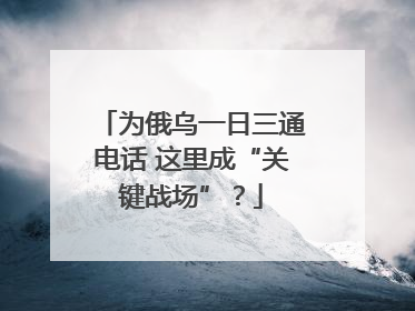 为俄乌一日三通电话 这里成“关键战场”？
