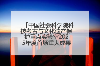 中国社会科学院科技考古与文化遗产保护重点实验室2025年度首场重大成果发布会在京举行