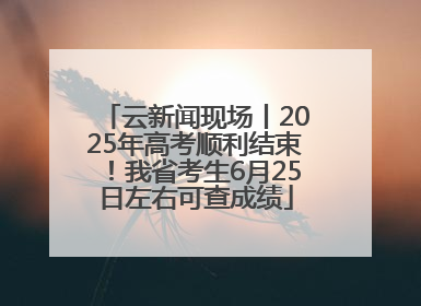云新闻现场丨2025年高考顺利结束！我省考生6月25日左右可查成绩