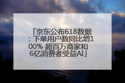 京东公布618数据：下单用户数同比增100% 超百万商家和6亿消费者受益AI