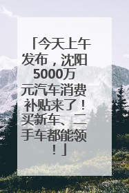 今天上午发布，沈阳5000万元汽车消费补贴来了！买新车、二手车都能领！