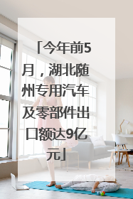 今年前5月，湖北随州专用汽车及零部件出口额达9亿元