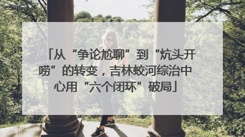 从“争论尬聊”到“炕头开唠”的转变，吉林蛟河综治中心用“六个闭环”破局
