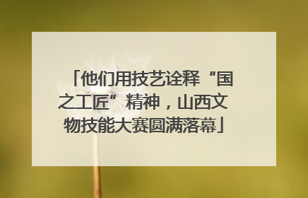 他们用技艺诠释“国之工匠”精神，山西文物技能大赛圆满落幕