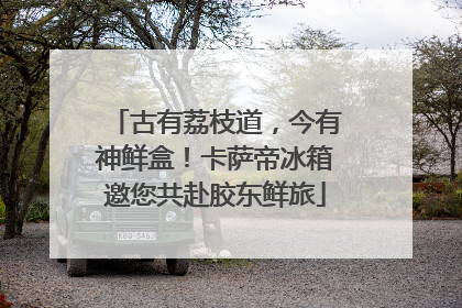 古有荔枝道，今有神鲜盒！卡萨帝冰箱邀您共赴胶东鲜旅