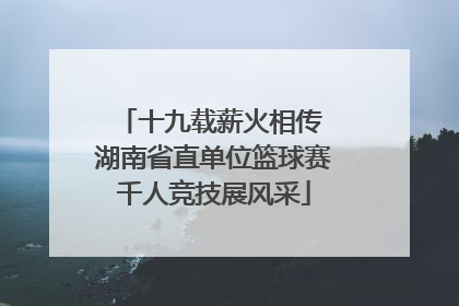 十九载薪火相传 湖南省直单位篮球赛千人竞技展风采