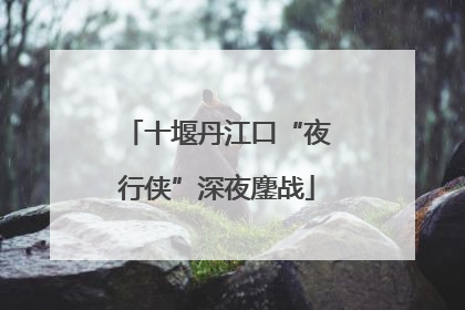 十堰丹江口“夜行侠”深夜鏖战