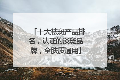 十大祛斑产品排名，认证的淡斑品牌，全肤质通用