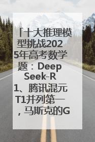 十大推理模型挑战2025年高考数学题：DeepSeek-R1、腾讯混元T1并列第一，马斯克的Grok 3遭遇“滑铁卢”