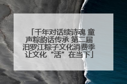 千年对话续诗魂 童声粽韵话传承 第二届汨罗江粽子文化消费季让文化“活”在当下
