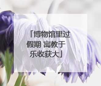 博物馆里过假期 寓教于乐收获大