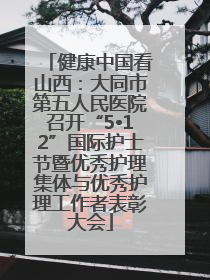 健康中国看山西：大同市第五人民医院召开“5•12”国际护士节暨优秀护理集体与优秀护理工作者表彰大会