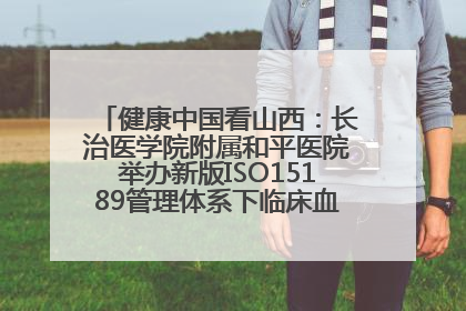 健康中国看山西：长治医学院附属和平医院举办新版ISO15189管理体系下临床血液检验培训班