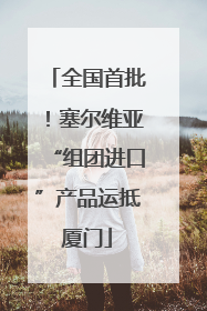 全国首批！塞尔维亚“组团进口”产品运抵厦门