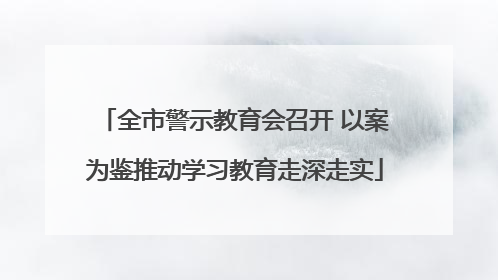 全市警示教育会召开 以案为鉴推动学习教育走深走实