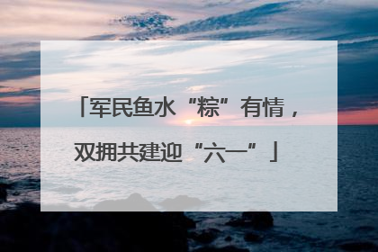 军民鱼水“粽”有情，双拥共建迎“六一”