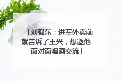 刘强东：进军外卖前就告诉了王兴，想邀他面对面喝酒交流