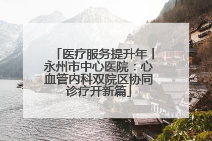 医疗服务提升年丨永州市中心医院：心血管内科双院区协同诊疗开新篇