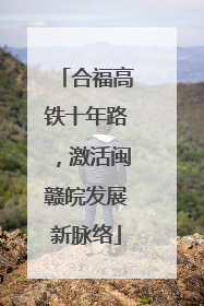 合福高铁十年路，激活闽赣皖发展新脉络