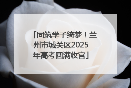 同筑学子绮梦！兰州市城关区2025年高考圆满收官